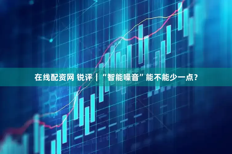 在线配资网 锐评｜“智能噪音”能不能少一点？