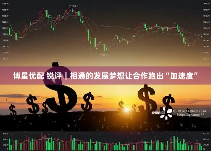 博星优配 锐评｜相通的发展梦想让合作跑出“加速度”