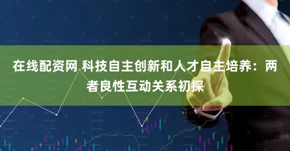 在线配资网 科技自主创新和人才自主培养：两者良性互动关系初探