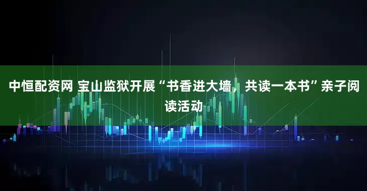 中恒配资网 宝山监狱开展“书香进大墙，共读一本书”亲子阅读活动
