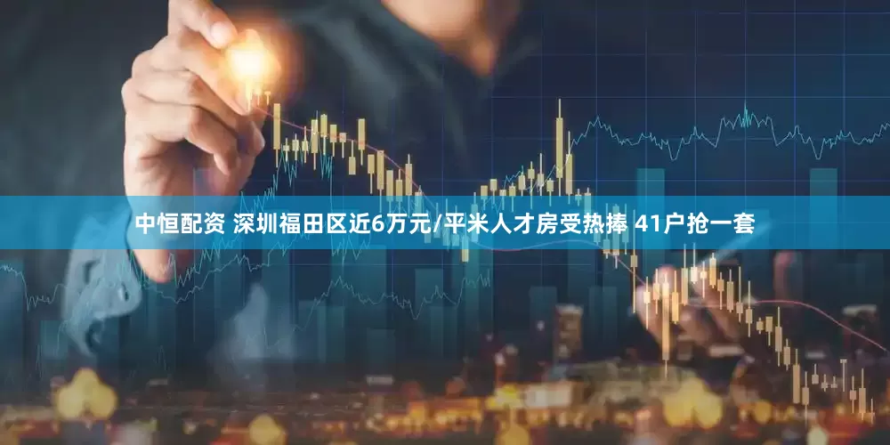 中恒配资 深圳福田区近6万元/平米人才房受热捧 41户抢一套