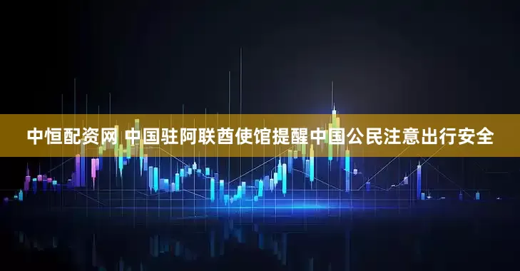 中恒配资网 中国驻阿联酋使馆提醒中国公民注意出行安全