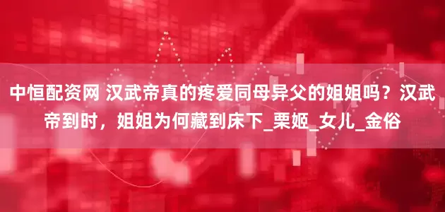 中恒配资网 汉武帝真的疼爱同母异父的姐姐吗？汉武帝到时，姐姐为何藏到床下_栗姬_女儿_金俗