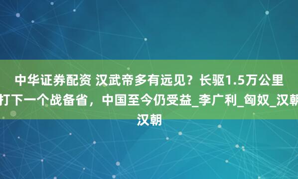 中华证券配资 汉武帝多有远见？长驱1.5万公里打下一个战备省，中国至今仍受益_李广利_匈奴_汉朝
