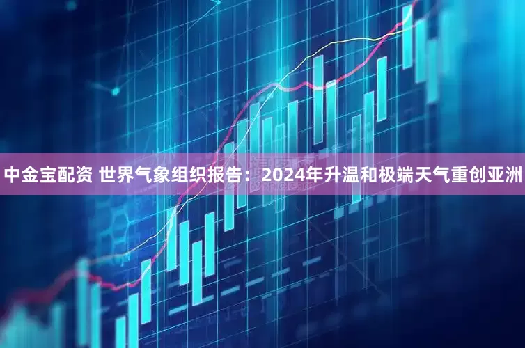 中金宝配资 世界气象组织报告：2024年升温和极端天气重创亚洲