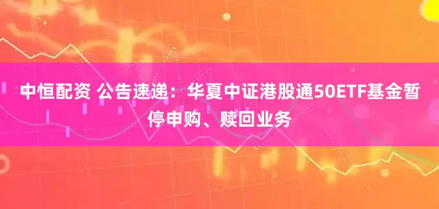 中恒配资 公告速递：华夏中证港股通50ETF基金暂停申购、赎回业务