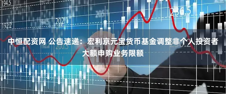 中恒配资网 公告速递：宏利京元宝货币基金调整非个人投资者大额申购业务限额