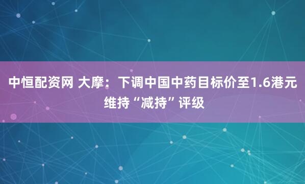 中恒配资网 大摩：下调中国中药目标价至1.6港元 维持“减持”评级