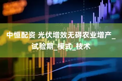 中恒配资 光伏增效无碍农业增产_试验期_模式_技术