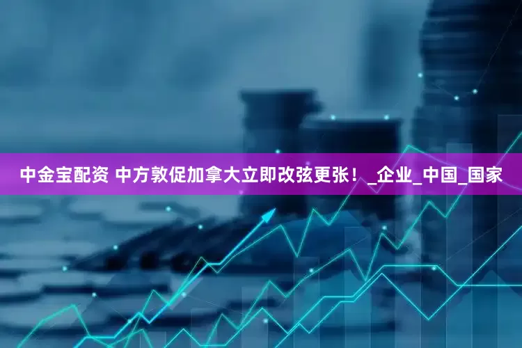中金宝配资 中方敦促加拿大立即改弦更张！_企业_中国_国家