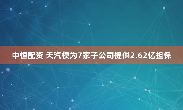 中恒配资 天汽模为7家子公司提供2.62亿担保