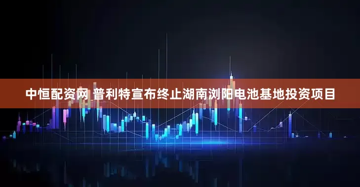 中恒配资网 普利特宣布终止湖南浏阳电池基地投资项目