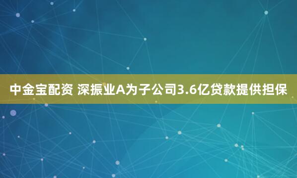 中金宝配资 深振业A为子公司3.6亿贷款提供担保