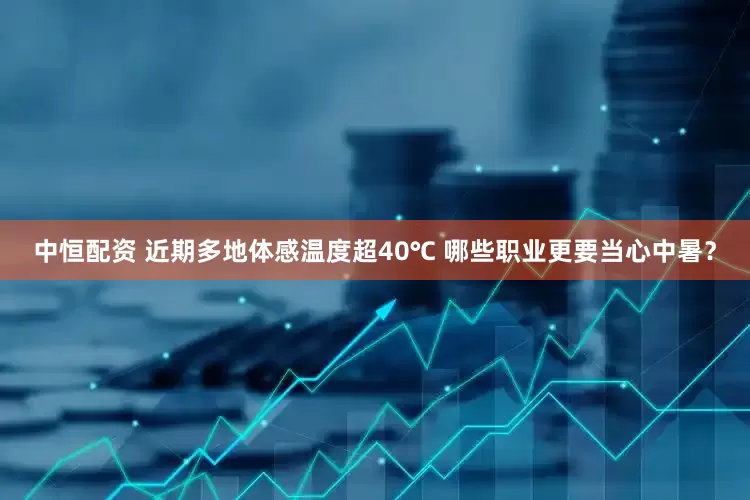 中恒配资 近期多地体感温度超40℃ 哪些职业更要当心中暑？