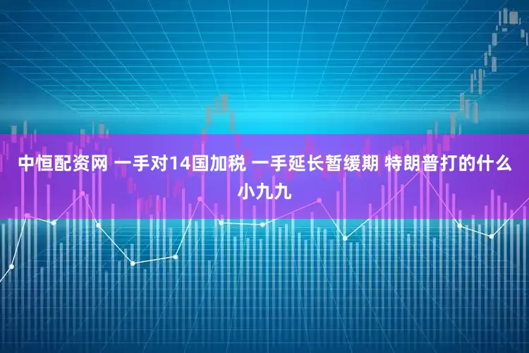 中恒配资网 一手对14国加税 一手延长暂缓期 特朗普打的什么小九九
