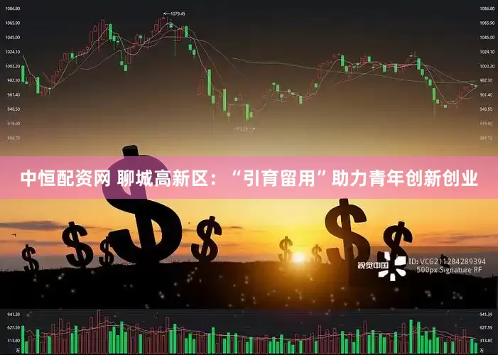 中恒配资网 聊城高新区：“引育留用”助力青年创新创业