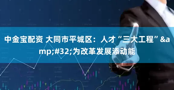 中金宝配资 大同市平城区：人才“三大工程”&#32;为改革发展添动能