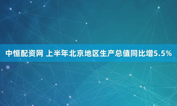 中恒配资网 上半年北京地区生产总值同比增5.5%