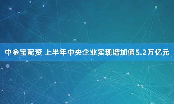 中金宝配资 上半年中央企业实现增加值5.2万亿元