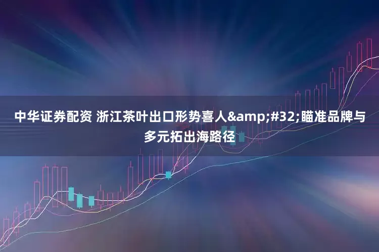 中华证券配资 浙江茶叶出口形势喜人&#32;瞄准品牌与多元拓出海路径