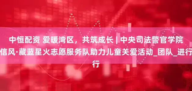中恒配资 爱暖湾区，共筑成长 | 中央司法警官学院信风·藏蓝星火志愿服务队助力儿童关爱活动_团队_进行