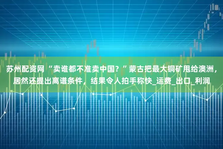 苏州配资网 “卖谁都不准卖中国？”蒙古把最大铜矿甩给澳洲，居然还提出离谱条件，结果令人拍手称快_运费_出口_利润
