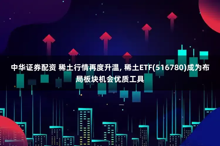 中华证券配资 稀土行情再度升温, 稀土ETF(516780)成为布局板块机会优质工具