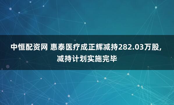 中恒配资网 惠泰医疗成正辉减持282.03万股, 减持计划实施完毕