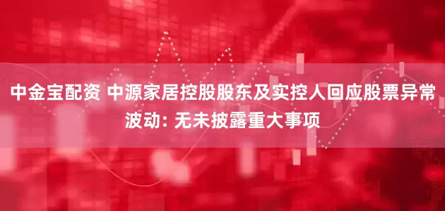 中金宝配资 中源家居控股股东及实控人回应股票异常波动: 无未披露重大事项