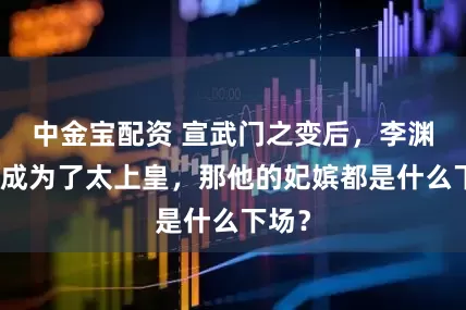 中金宝配资 宣武门之变后，李渊被迫成为了太上皇，那他的妃嫔都是什么下场？