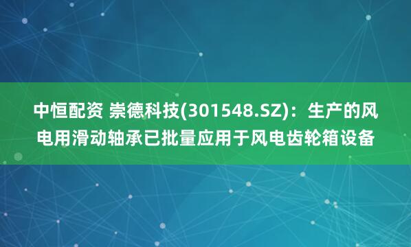 中恒配资 崇德科技(301548.SZ)：生产的风电用滑动轴承已批量应用于风电齿轮箱设备