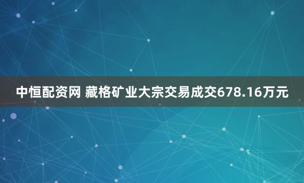 中恒配资网 藏格矿业大宗交易成交678.16万元