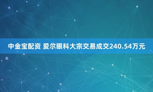 中金宝配资 爱尔眼科大宗交易成交240.54万元