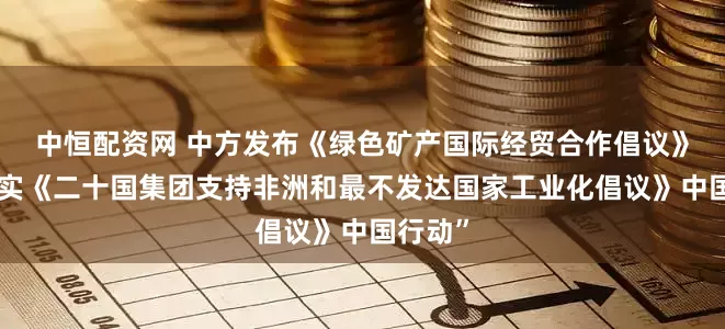 中恒配资网 中方发布《绿色矿产国际经贸合作倡议》和“落实《二十国集团支持非洲和最不发达国家工业化倡议》中国行动”